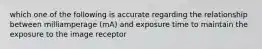 which one of the following is accurate regarding the relationship between milliamperage (mA) and exposure time to maintain the exposure to the image receptor