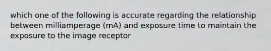 which one of the following is accurate regarding the relationship between milliamperage (mA) and exposure time to maintain the exposure to the image receptor