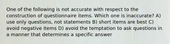 One of the following is not accurate with respect to the construction of questionnaire items. Which one is inaccurate? A) use only questions, not statements B) short items are best C) avoid negative items D) avoid the temptation to ask questions in a manner that determines a specific answer