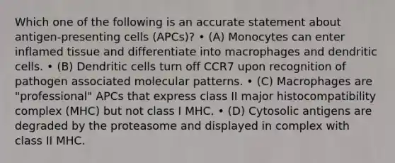 Which one of the following is an accurate statement about antigen-presenting cells (APCs)? • (A) Monocytes can enter inflamed tissue and differentiate into macrophages and dendritic cells. • (B) Dendritic cells turn off CCR7 upon recognition of pathogen associated molecular patterns. • (C) Macrophages are "professional" APCs that express class II <a href='https://www.questionai.com/knowledge/ku3e1cGn1J-major-histocompatibility-complex' class='anchor-knowledge'>major histocompatibility complex</a> (MHC) but not class I MHC. • (D) Cytosolic antigens are degraded by the proteasome and displayed in complex with class II MHC.