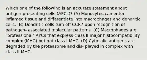 Which one of the following is an accurate statement about antigen-presenting cells (APCs)? (A) Monocytes can enter inflamed tissue and differentiate into macrophages and dendritic cells. (B) Dendritic cells turn off CCR7 upon recognition of pathogen- associated molecular patterns. (C) Macrophages are "professional" APCs that express class II major histocompatibility complex (MHC) but not class I MHC. (D) Cytosolic antigens are degraded by the proteasome and dis- played in complex with class II MHC.