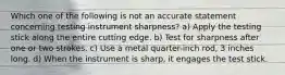 Which one of the following is not an accurate statement concerning testing instrument sharpness? a) Apply the testing stick along the entire cutting edge. b) Test for sharpness after one or two strokes. c) Use a metal quarter-inch rod, 3 inches long. d) When the instrument is sharp, it engages the test stick.