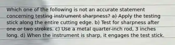 Which one of the following is not an accurate statement concerning testing instrument sharpness? a) Apply the testing stick along the entire cutting edge. b) Test for sharpness after one or two strokes. c) Use a metal quarter-inch rod, 3 inches long. d) When the instrument is sharp, it engages the test stick.