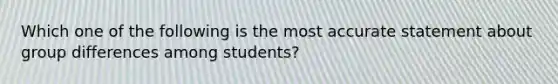 Which one of the following is the most accurate statement about group differences among students?