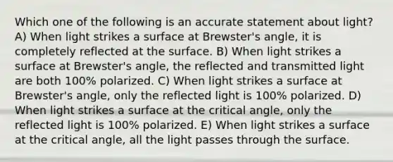 Which one of the following is an accurate statement about light? A) When light strikes a surface at Brewster's angle, it is completely reflected at the surface. B) When light strikes a surface at Brewster's angle, the reflected and transmitted light are both 100% polarized. C) When light strikes a surface at Brewster's angle, only the reflected light is 100% polarized. D) When light strikes a surface at the critical angle, only the reflected light is 100% polarized. E) When light strikes a surface at the critical angle, all the light passes through the surface.