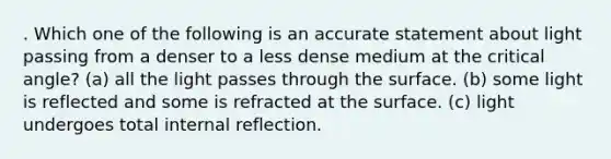 . Which one of the following is an accurate statement about light passing from a denser to a less dense medium at the critical angle? (a) all the light passes through the surface. (b) some light is reflected and some is refracted at the surface. (c) light undergoes total internal reflection.