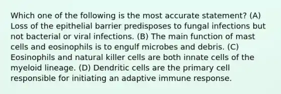 Which one of the following is the most accurate statement? (A) Loss of the epithelial barrier predisposes to fungal infections but not bacterial or viral infections. (B) The main function of mast cells and eosinophils is to engulf microbes and debris. (C) Eosinophils and natural killer cells are both innate cells of the myeloid lineage. (D) Dendritic cells are the primary cell responsible for initiating an adaptive immune response.