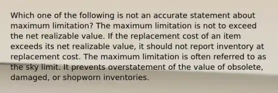 Which one of the following is not an accurate statement about maximum limitation? The maximum limitation is not to exceed the net realizable value. If the replacement cost of an item exceeds its net realizable value, it should not report inventory at replacement cost. The maximum limitation is often referred to as the sky limit. It prevents overstatement of the value of obsolete, damaged, or shopworn inventories.