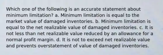 Which one of the following is an accurate statement about minimum limitation? a. Minimum limitation is equal to the market value of damaged inventories. b. Minimum limitation is equal to the net realizable value of damaged inventories. c. It is not less than net realizable value reduced by an allowance for a normal profit margin. d. It is not to exceed net realizable value and prevents overstatement of value of damaged inventories.