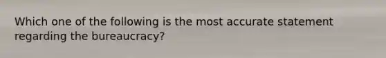 Which one of the following is the most accurate statement regarding the bureaucracy?