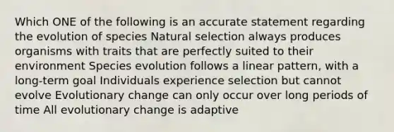 Which ONE of the following is an accurate statement regarding the evolution of species Natural selection always produces organisms with traits that are perfectly suited to their environment Species evolution follows a linear pattern, with a long-term goal Individuals experience selection but cannot evolve Evolutionary change can only occur over long periods of time All evolutionary change is adaptive