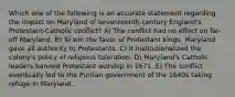 Which one of the following is an accurate statement regarding the impact on Maryland of seventeenth-century England's Protestant-Catholic conflict? A) The conflict had no effect on far-off Maryland. B) To win the favor of Protestant kings, Maryland gave all authority to Protestants. C) It institutionalized the colony's policy of religious toleration. D) Maryland's Catholic leaders banned Protestant worship in 1671. E) The conflict eventually led to the Puritan government of the 1640s taking refuge in Maryland.