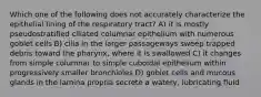 Which one of the following does not accurately characterize the epithelial lining of the respiratory tract? A) it is mostly pseudostratified ciliated columnar epithelium with numerous goblet cells B) cilia in the larger passageways sweep trapped debris toward the pharynx, where it is swallowed C) it changes from simple columnar to simple cuboidal epithelium within progressively smaller bronchioles D) goblet cells and mucous glands in the lamina propria secrete a watery, lubricating fluid