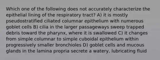 Which one of the following does not accurately characterize the epithelial lining of the respiratory tract? A) it is mostly pseudostratified ciliated columnar epithelium with numerous goblet cells B) cilia in the larger passageways sweep trapped debris toward the pharynx, where it is swallowed C) it changes from simple columnar to simple cuboidal epithelium within progressively smaller bronchioles D) goblet cells and mucous glands in the lamina propria secrete a watery, lubricating fluid