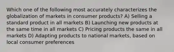 Which one of the following most accurately characterizes the globalization of markets in consumer products? A) Selling a standard product in all markets B) Launching new products at the same time in all markets C) Pricing products the same in all markets D) Adapting products to national markets, based on local consumer preferences