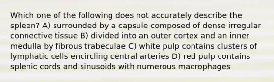 Which one of the following does not accurately describe the spleen? A) surrounded by a capsule composed of dense irregular connective tissue B) divided into an outer cortex and an inner medulla by fibrous trabeculae C) white pulp contains clusters of lymphatic cells encircling central arteries D) red pulp contains splenic cords and sinusoids with numerous macrophages