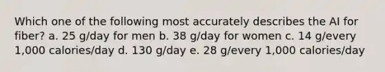 Which one of the following most accurately describes the AI for fiber? a. 25 g/day for men b. 38 g/day for women c. 14 g/every 1,000 calories/day d. 130 g/day e. 28 g/every 1,000 calories/day