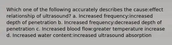 Which one of the following accurately describes the cause:effect relationship of ultrasound? a. Increased frequency:increased depth of penetration b. Increased frequency:decreased depth of penetration c. Increased blood flow:greater temperature increase d. Increased water content:increased ultrasound absorption