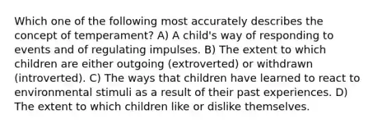 Which one of the following most accurately describes the concept of temperament? A) A child's way of responding to events and of regulating impulses. B) The extent to which children are either outgoing (extroverted) or withdrawn (introverted). C) The ways that children have learned to react to environmental stimuli as a result of their past experiences. D) The extent to which children like or dislike themselves.