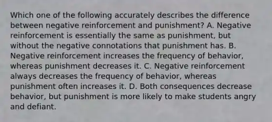 Which one of the following accurately describes the difference between negative reinforcement and punishment? A. Negative reinforcement is essentially the same as punishment, but without the negative connotations that punishment has. B. Negative reinforcement increases the frequency of behavior, whereas punishment decreases it. C. Negative reinforcement always decreases the frequency of behavior, whereas punishment often increases it. D. Both consequences decrease behavior, but punishment is more likely to make students angry and defiant.