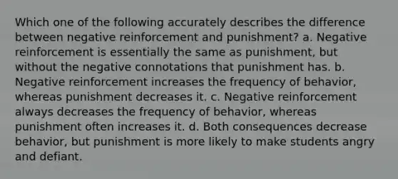 Which one of the following accurately describes the difference between negative reinforcement and punishment? a. Negative reinforcement is essentially the same as punishment, but without the negative connotations that punishment has. b. Negative reinforcement increases the frequency of behavior, whereas punishment decreases it. c. Negative reinforcement always decreases the frequency of behavior, whereas punishment often increases it. d. Both consequences decrease behavior, but punishment is more likely to make students angry and defiant.