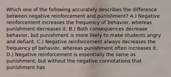 Which one of the following accurately describes the difference between negative reinforcement and punishment? A.) Negative reinforcement increases the frequency of behavior, whereas punishment decreases it. B.) Both consequences decrease behavior, but punishment is more likely to make students angry and defiant. C.) Negative reinforcement always decreases the frequency pf behavior, whereas punishment often increases it. D.) Negative reinforcement is essentially the same as punishment, but without the negative connotations that punishment has