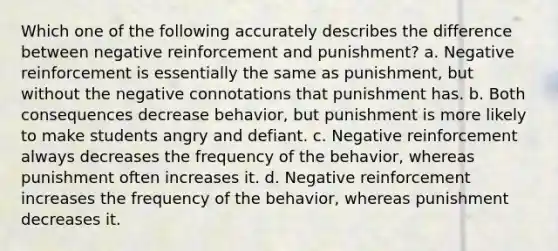 Which one of the following accurately describes the difference between negative reinforcement and punishment? a. Negative reinforcement is essentially the same as punishment, but without the negative connotations that punishment has. b. Both consequences decrease behavior, but punishment is more likely to make students angry and defiant. c. Negative reinforcement always decreases the frequency of the behavior, whereas punishment often increases it. d. Negative reinforcement increases the frequency of the behavior, whereas punishment decreases it.