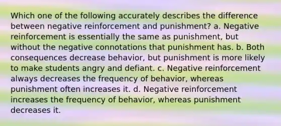 Which one of the following accurately describes the difference between negative reinforcement and punishment? a. Negative reinforcement is essentially the same as punishment, but without the negative connotations that punishment has. b. Both consequences decrease behavior, but punishment is more likely to make students angry and defiant. c. Negative reinforcement always decreases the frequency of behavior, whereas punishment often increases it. d. Negative reinforcement increases the frequency of behavior, whereas punishment decreases it.