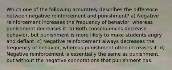 Which one of the following accurately describes the difference between negative reinforcement and punishment? a) Negative reinforcement increases the frequency of behavior, whereas punishment decreases it. b) Both consequences decrease behavior, but punishment is more likely to make students angry and defiant. c) Negative reinforcement always decreases the frequency of behavior, whereas punishment often increases it. d) Negative reinforcement is essentially the same as punishment, but without the negative connotations that punishment has.