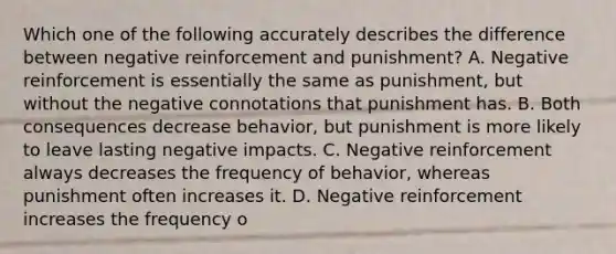 Which one of the following accurately describes the difference between negative reinforcement and punishment? A. Negative reinforcement is essentially the same as punishment, but without the negative connotations that punishment has. B. Both consequences decrease behavior, but punishment is more likely to leave lasting negative impacts. C. Negative reinforcement always decreases the frequency of behavior, whereas punishment often increases it. D. Negative reinforcement increases the frequency o