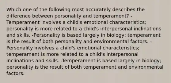 Which one of the following most accurately describes the difference between personality and temperament? -Temperament involves a child's emotional characteristics; personality is more related to a child's interpersonal inclinations and skills. -Personality is based largely in biology; temperament is the result of both personality and environmental factors. -Personality involves a child's emotional characteristics; temperament is more related to a child's interpersonal inclinations and skills. -Temperament is based largely in biology; personality is the result of both temperament and environmental factors.