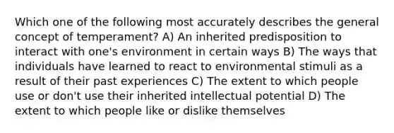 Which one of the following most accurately describes the general concept of temperament? A) An inherited predisposition to interact with one's environment in certain ways B) The ways that individuals have learned to react to environmental stimuli as a result of their past experiences C) The extent to which people use or don't use their inherited intellectual potential D) The extent to which people like or dislike themselves