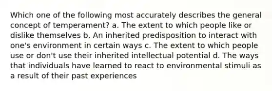 Which one of the following most accurately describes the general concept of temperament? a. The extent to which people like or dislike themselves b. An inherited predisposition to interact with one's environment in certain ways c. The extent to which people use or don't use their inherited intellectual potential d. The ways that individuals have learned to react to environmental stimuli as a result of their past experiences