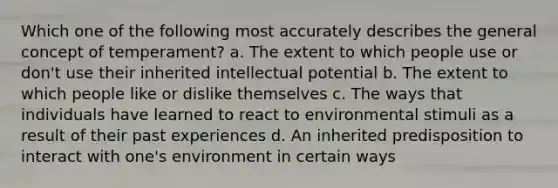 Which one of the following most accurately describes the general concept of temperament? a. The extent to which people use or don't use their inherited intellectual potential b. The extent to which people like or dislike themselves c. The ways that individuals have learned to react to environmental stimuli as a result of their past experiences d. An inherited predisposition to interact with one's environment in certain ways