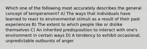 Which one of the following most accurately describes the general concept of temperament? A) The ways that individuals have learned to react to environmental stimuli as a result of their past experiences B) The extent to which people like or dislike themselves C) An inherited predisposition to interact with one's environment in certain ways D) A tendency to exhibit occasional, unpredictable outbursts of anger