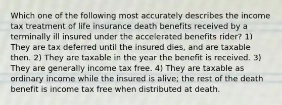 Which one of the following most accurately describes the income tax treatment of life insurance death benefits received by a terminally ill insured under the accelerated benefits rider? 1) They are tax deferred until the insured dies, and are taxable then. 2) They are taxable in the year the benefit is received. 3) They are generally income tax free. 4) They are taxable as ordinary income while the insured is alive; the rest of the death benefit is income tax free when distributed at death.