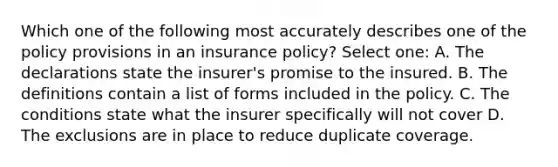 Which one of the following most accurately describes one of the policy provisions in an insurance policy? Select one: A. The declarations state the insurer's promise to the insured. B. The definitions contain a list of forms included in the policy. C. The conditions state what the insurer specifically will not cover D. The exclusions are in place to reduce duplicate coverage.