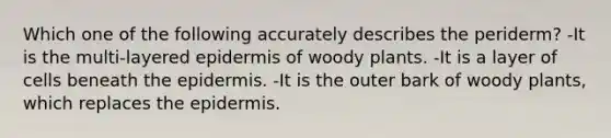 Which one of the following accurately describes the periderm? -It is the multi-layered epidermis of woody plants. -It is a layer of cells beneath the epidermis. -It is the outer bark of woody plants, which replaces the epidermis.