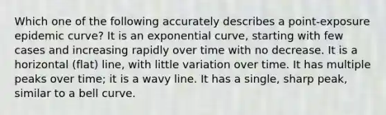 Which one of the following accurately describes a point-exposure epidemic curve? It is an exponential curve, starting with few cases and increasing rapidly over time with no decrease. It is a horizontal (flat) line, with little variation over time. It has multiple peaks over time; it is a wavy line. It has a single, sharp peak, similar to a bell curve.