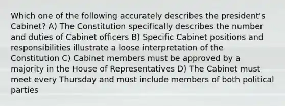 Which one of the following accurately describes the president's Cabinet? A) The Constitution specifically describes the number and duties of Cabinet officers B) Specific Cabinet positions and responsibilities illustrate a loose interpretation of the Constitution C) Cabinet members must be approved by a majority in the House of Representatives D) The Cabinet must meet every Thursday and must include members of both political parties