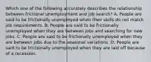 Which one of the following accurately describes the relationship between frictional unemployment and job​ search? A. People are said to be frictionally unemployed when their skills do not match job requirements. B. People are said to be frictionally unemployed when they are between jobs and searching for new jobs. C. People are said to be frictionally unemployed when they are between jobs due to the seasonal variations. D. People are said to be frictionally unemployed when they are laid off because of a recession.