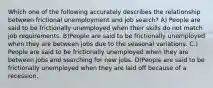 Which one of the following accurately describes the relationship between frictional unemployment and job​ search? A) People are said to be frictionally unemployed when their skills do not match job requirements. B)People are said to be frictionally unemployed when they are between jobs due to the seasonal variations. C.) People are said to be frictionally unemployed when they are between jobs and searching for new jobs. D)People are said to be frictionally unemployed when they are laid off because of a recession.