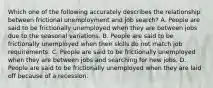 Which one of the following accurately describes the relationship between frictional unemployment and job​ search? A. People are said to be frictionally unemployed when they are between jobs due to the seasonal variations. B. People are said to be frictionally unemployed when their skills do not match job requirements. C. People are said to be frictionally unemployed when they are between jobs and searching for new jobs. D. People are said to be frictionally unemployed when they are laid off because of a recession.