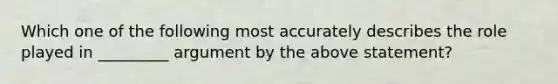 Which one of the following most accurately describes the role played in _________ argument by the above statement?