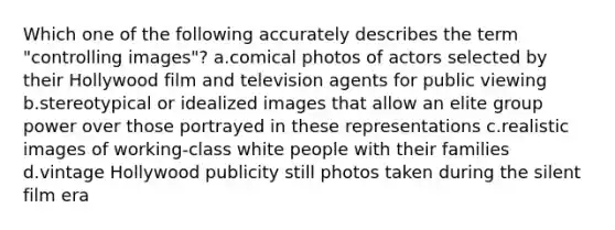 Which one of the following accurately describes the term "controlling images"? a.comical photos of actors selected by their Hollywood film and television agents for public viewing b.stereotypical or idealized images that allow an elite group power over those portrayed in these representations c.realistic images of working-class white people with their families d.vintage Hollywood publicity still photos taken during the silent film era