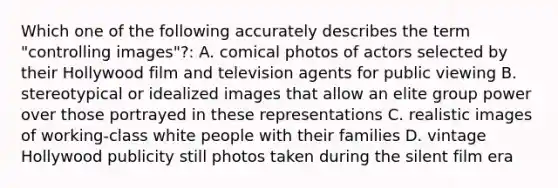 Which one of the following accurately describes the term "controlling images"?: A. comical photos of actors selected by their Hollywood film and television agents for public viewing B. stereotypical or idealized images that allow an elite group power over those portrayed in these representations C. realistic images of working-class white people with their families D. vintage Hollywood publicity still photos taken during the silent film era