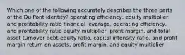 Which one of the following accurately describes the three parts of the Du Pont identity? operating efficiency, equity multiplier, and profitability ratio financial leverage, operating efficiency, and profitability ratio equity multiplier, profit margin, and total asset turnover debt-equity ratio, capital intensity ratio, and profit margin return on assets, profit margin, and equity multiplier