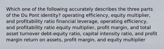 Which one of the following accurately describes the three parts of the Du Pont identity? operating efficiency, equity multiplier, and profitability ratio financial leverage, operating efficiency, and profitability ratio equity multiplier, profit margin, and total asset turnover debt-equity ratio, capital intensity ratio, and profit margin return on assets, profit margin, and equity multiplier