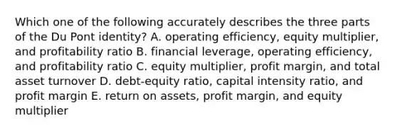 Which one of the following accurately describes the three parts of the Du Pont identity? A. operating efficiency, equity multiplier, and profitability ratio B. financial leverage, operating efficiency, and profitability ratio C. equity multiplier, profit margin, and total asset turnover D. debt-equity ratio, capital intensity ratio, and profit margin E. return on assets, profit margin, and equity multiplier