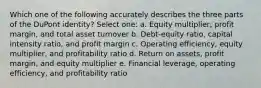 Which one of the following accurately describes the three parts of the DuPont identity? Select one: a. Equity multiplier, profit margin, and total asset turnover b. Debt-equity ratio, capital intensity ratio, and profit margin c. Operating efficiency, equity multiplier, and profitability ratio d. Return on assets, profit margin, and equity multiplier e. Financial leverage, operating efficiency, and profitability ratio